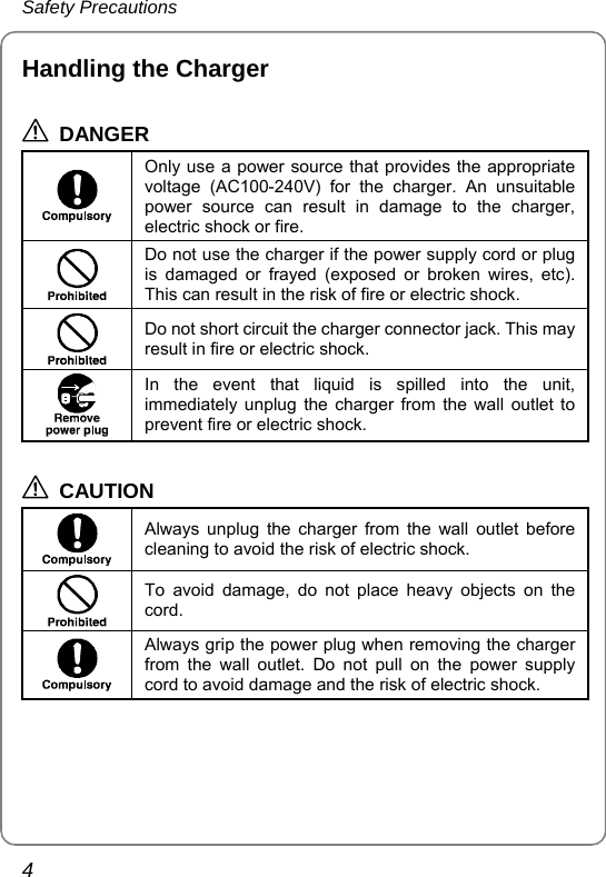 Safety Precautions 4 Handling the Charger  DANGER  Only use a power source that provides the appropriate voltage (AC100-240V) for the charger. An unsuitable power source can result in damage to the charger, electric shock or fire.  Do not use the charger if the power supply cord or plug is damaged or frayed (exposed or broken wires, etc). This can result in the risk of fire or electric shock.  Do not short circuit the charger connector jack. This may result in fire or electric shock.  In the event that liquid is spilled into the unit, immediately unplug the charger from the wall outlet to prevent fire or electric shock.  CAUTION  Always unplug the charger from the wall outlet before cleaning to avoid the risk of electric shock.  To avoid damage, do not place heavy objects on the cord.  Always grip the power plug when removing the charger from the wall outlet. Do not pull on the power supply cord to avoid damage and the risk of electric shock.  