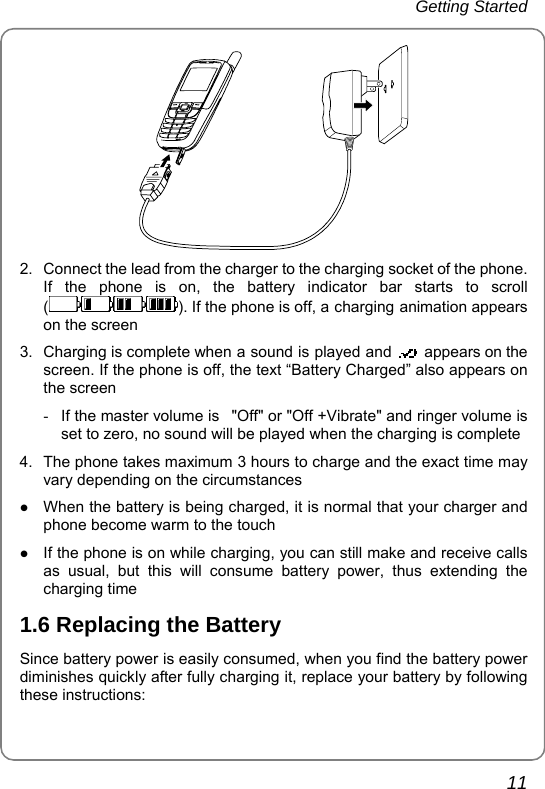 Getting Started 11  2.  Connect the lead from the charger to the charging socket of the phone. If the phone is on, the battery indicator bar starts to scroll (). If the phone is off, a charging animation appears on the screen 3.  Charging is complete when a sound is played and    appears on the screen. If the phone is off, the text “Battery Charged” also appears on the screen -  If the master volume is   &quot;Off&quot; or &quot;Off +Vibrate&quot; and ringer volume is set to zero, no sound will be played when the charging is complete 4.  The phone takes maximum 3 hours to charge and the exact time may vary depending on the circumstances z When the battery is being charged, it is normal that your charger and phone become warm to the touch z If the phone is on while charging, you can still make and receive calls as usual, but this will consume battery power, thus extending the charging time 1.6 Replacing the Battery Since battery power is easily consumed, when you find the battery power diminishes quickly after fully charging it, replace your battery by following these instructions: 