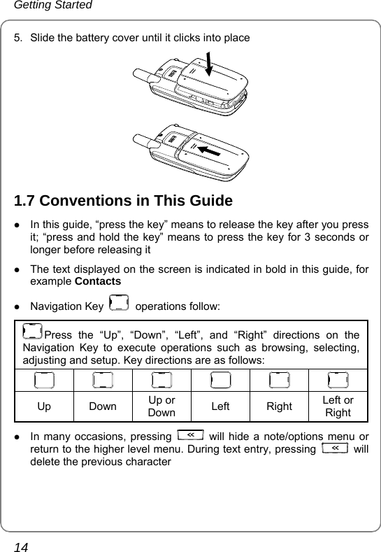Getting Started 14 5.  Slide the battery cover until it clicks into place  1.7 Conventions in This Guide z In this guide, “press the key” means to release the key after you press it; “press and hold the key” means to press the key for 3 seconds or longer before releasing it z The text displayed on the screen is indicated in bold in this guide, for example Contacts z Navigation Key   operations follow: Press the “Up”, “Down”, “Left”, and “Right” directions on the Navigation Key to execute operations such as browsing, selecting, adjusting and setup. Key directions are as follows:          Up Down Up or Down  Left Right Left or Right z In many occasions, pressing   will hide a note/options menu or return to the higher level menu. During text entry, pressing   will delete the previous character   