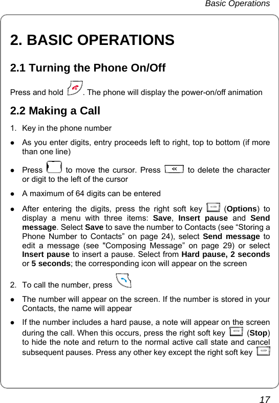 Basic Operations       17 2. BASIC OPERATIONS 2.1 Turning the Phone On/Off Press and hold  . The phone will display the power-on/off animation 2.2 Making a Call 1.  Key in the phone number z As you enter digits, entry proceeds left to right, top to bottom (if more than one line) z Press   to move the cursor. Press   to delete the character or digit to the left of the cursor z A maximum of 64 digits can be entered z After entering the digits, press the right soft key   (Options) to display a menu with three items: Save,  Insert pause and Send message. Select Save to save the number to Contacts (see “Storing a Phone Number to Contacts” on page 24), select Send message to edit a message (see &quot;Composing Message” on page 29) or select Insert pause to insert a pause. Select from Hard pause, 2 seconds or 5 seconds; the corresponding icon will appear on the screen 2.  To call the number, press    z The number will appear on the screen. If the number is stored in your Contacts, the name will appear z If the number includes a hard pause, a note will appear on the screen during the call. When this occurs, press the right soft key   (Stop) to hide the note and return to the normal active call state and cancel subsequent pauses. Press any other key except the right soft key   