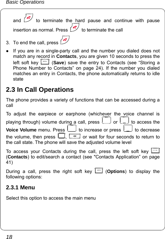 Basic Operations 18 and   to terminate the hard pause and continue with pause insertion as normal. Press    to terminate the call 3.  To end the call, press   z If you are in a single-party call and the number you dialed does not match any record in Contacts, you are given 10 seconds to press the left soft key   (Save) save the entry to Contacts (see “Storing a Phone Number to Contacts” on page 24). If the number you dialed matches an entry in Contacts, the phone automatically returns to idle state 2.3 In Call Operations The phone provides a variety of functions that can be accessed during a call To adjust the earpiece or earphone (whichever the voice channel is playing through) volume during a call, press   or   to access the Voice Volume menu. Press    to increase or press   to decrease the volume, then press  ,   or wait for four seconds to return to the call state. The phone will save the adjusted volume level To access your Contacts during the call, press the left soft key   (Contacts) to edit/search a contact (see &quot;Contacts Application” on page 41) During a call, press the right soft key   (Options) to display the following options: 2.3.1 Menu Select this option to access the main menu 