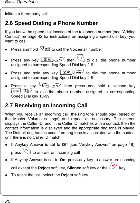 Basic Operations 20 initiate a three-party call 2.6 Speed Dialing a Phone Number If you know the speed dial location of the telephone number (see &quot;Adding Contact” on page 42 for instructions on assigning a speed dial key) you want to call,   z Press and hold    to call the Voicemail number z Press any key  - then   to dial the phone number assigned to corresponding Speed Dial key 2-9 z Press and hold any key  - to dial the phone number assigned to corresponding Speed Dial key 2-9 z Press a key  - then press and hold a second key - to dial the phone number assigned to corresponding Speed Dial key 10-99 2.7 Receiving an Incoming Call When you receive an incoming call, the ring tone should play (based on the Master Volume settings) and repeat as necessary. The screen displays the Caller ID, and if the Caller ID matches with a contact, then the contact information is displayed and the appropriate ring tone is played. The Default ring tone is used if no ring tone is associated with the contact or if there is no Caller ID match   z If Anykey Answer is set to Off (see &quot;Anykey Answer” on page 48), press    to answer an incoming call   z If Anykey Answer is set to On, press any key to answer an incoming call except the Reject soft key, Silence soft key or the   key z To reject the call, select the Reject soft key 