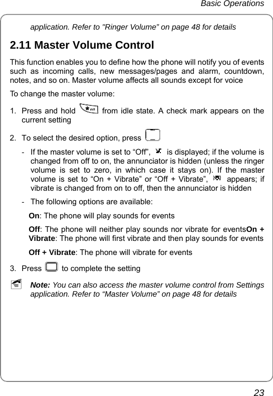 Basic Operations       23 application. Refer to &quot;Ringer Volume” on page 48 for details 2.11 Master Volume Control This function enables you to define how the phone will notify you of events such as incoming calls, new messages/pages and alarm, countdown, notes, and so on. Master volume affects all sounds except for voice To change the master volume: 1.  Press and hold    from idle state. A check mark appears on the current setting 2.  To select the desired option, press    -  If the master volume is set to “Off”,  is displayed; if the volume is changed from off to on, the annunciator is hidden (unless the ringer volume is set to zero, in which case it stays on). If the master volume is set to “On + Vibrate” or “Off + Vibrate”,  appears; if vibrate is changed from on to off, then the annunciator is hidden -  The following options are available:   On: The phone will play sounds for events Off: The phone will neither play sounds nor vibrate for eventsOn + Vibrate: The phone will first vibrate and then play sounds for events Off + Vibrate: The phone will vibrate for events 3. Press    to complete the setting ~ Note: You can also access the master volume control from Settings application. Refer to “Master Volume” on page 48 for details  