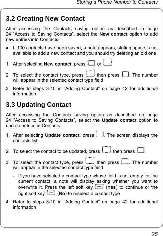 Storing a Phone Number to Contacts       25 3.2 Creating New Contact After accessing the Contacts saving option as described in page 24 ”Access to Saving Contacts”, select the New contact option to add new entries into Contacts   z If 100 contacts have been saved, a note appears, stating space is not available to add a new contact and you should try deleting an old one 1. After selecting New contact, press   or   2.  To select the contact type, press   then press  . The number will appear in the selected contact type field   3.  Refer to steps 3-10 in “Adding Contact” on page 42 for additional information 3.3 Updating Contact After accessing the Contacts saving option as described on page 24 ”Access to Saving Contacts”, select the Update contact option to update entries in Contacts   1. After selecting Update contact, press  . The screen displays the contacts list 2.  To select the contact to be updated, press   then press   3.  To select the contact type, press   then press  . The number will appear in the selected contact type field -  If you have selected a contact type whose field is not empty for the current contact, a note will display asking whether you want to overwrite it. Press the left soft key   (Yes) to continue or the right soft key   (No) to reselect a contact type   4.  Refer to steps 3-10 in “Adding Contact” on page 42 for additional information  