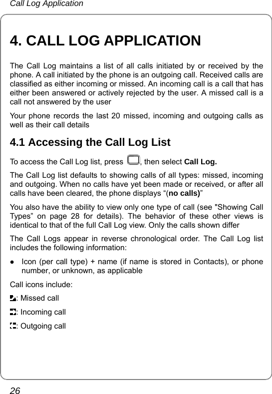 Call Log Application 26 4. CALL LOG APPLICATION The Call Log maintains a list of all calls initiated by or received by the phone. A call initiated by the phone is an outgoing call. Received calls are classified as either incoming or missed. An incoming call is a call that has either been answered or actively rejected by the user. A missed call is a call not answered by the user Your phone records the last 20 missed, incoming and outgoing calls as well as their call details 4.1 Accessing the Call Log List To access the Call Log list, press  , then select Call Log.  The Call Log list defaults to showing calls of all types: missed, incoming and outgoing. When no calls have yet been made or received, or after all calls have been cleared, the phone displays “(no calls)” You also have the ability to view only one type of call (see &quot;Showing Call Types” on page 28 for details). The behavior of these other views is identical to that of the full Call Log view. Only the calls shown differ The Call Logs appear in reverse chronological order. The Call Log list includes the following information: z Icon (per call type) + name (if name is stored in Contacts), or phone number, or unknown, as applicable Call icons include: : Missed call : Incoming call : Outgoing call 