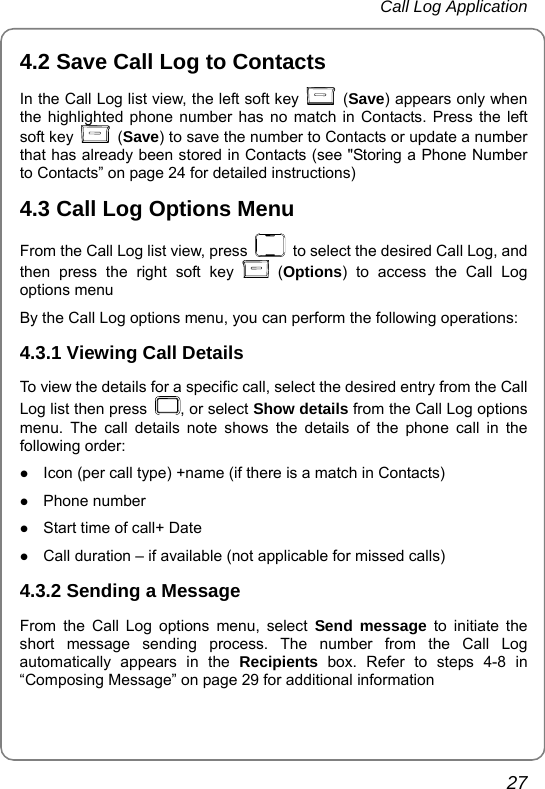 Call Log Application       27 4.2 Save Call Log to Contacts In the Call Log list view, the left soft key   (Save) appears only when the highlighted phone number has no match in Contacts. Press the left soft key   (Save) to save the number to Contacts or update a number that has already been stored in Contacts (see &quot;Storing a Phone Number to Contacts” on page 24 for detailed instructions) 4.3 Call Log Options Menu From the Call Log list view, press    to select the desired Call Log, and then press the right soft key   (Options) to access the Call Log options menu By the Call Log options menu, you can perform the following operations: 4.3.1 Viewing Call Details To view the details for a specific call, select the desired entry from the Call Log list then press  , or select Show details from the Call Log options menu. The call details note shows the details of the phone call in the following order: z Icon (per call type) +name (if there is a match in Contacts) z Phone number z Start time of call+ Date z Call duration – if available (not applicable for missed calls) 4.3.2 Sending a Message From the Call Log options menu, select Send message to initiate the short message sending process. The number from the Call Log automatically appears in the Recipients box. Refer to steps 4-8 in “Composing Message” on page 29 for additional information 