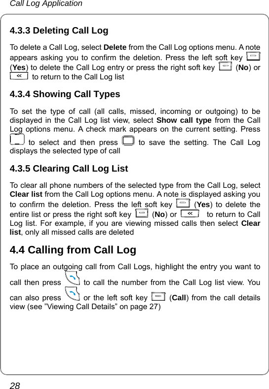 Call Log Application 28 4.3.3 Deleting Call Log To delete a Call Log, select Delete from the Call Log options menu. A note appears asking you to confirm the deletion. Press the left soft key   (Yes) to delete the Call Log entry or press the right soft key   (No) or   to return to the Call Log list 4.3.4 Showing Call Types To set the type of call (all calls, missed, incoming or outgoing) to be displayed in the Call Log list view, select Show call type from the Call Log options menu. A check mark appears on the current setting. Press  to select and then press   to save the setting. The Call Log displays the selected type of call 4.3.5 Clearing Call Log List To clear all phone numbers of the selected type from the Call Log, select Clear list from the Call Log options menu. A note is displayed asking you to confirm the deletion. Press the left soft key   (Yes) to delete the entire list or press the right soft key   (No) or   to return to Call Log list. For example, if you are viewing missed calls then select Clear list, only all missed calls are deleted 4.4 Calling from Call Log   To place an outgoing call from Call Logs, highlight the entry you want to call then press    to call the number from the Call Log list view. You can also press    or the left soft key   (Call) from the call details view (see ”Viewing Call Details” on page 27) 