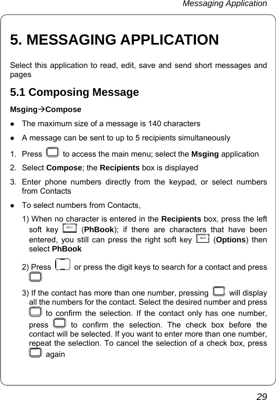 Messaging Application       29 5. MESSAGING APPLICATION Select this application to read, edit, save and send short messages and pages 5.1 Composing Message MsgingÆCompose z The maximum size of a message is 140 characters   z A message can be sent to up to 5 recipients simultaneously 1. Press    to access the main menu; select the Msging application 2. Select Compose; the Recipients box is displayed 3.  Enter phone numbers directly from the keypad, or select numbers from Contacts z To select numbers from Contacts,   1) When no character is entered in the Recipients box, press the left soft key   (PhBook); if there are characters that have been entered, you still can press the right soft key   (Options) then select PhBook 2) Press    or press the digit keys to search for a contact and press   3) If the contact has more than one number, pressing   will display all the numbers for the contact. Select the desired number and press  to confirm the selection. If the contact only has one number, press   to confirm the selection. The check box before the contact will be selected. If you want to enter more than one number, repeat the selection. To cancel the selection of a check box, press  again 