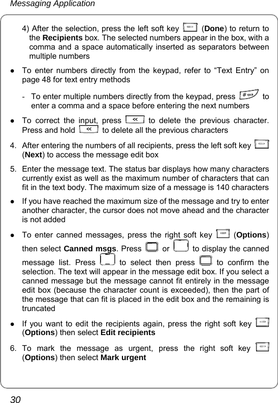 Messaging Application 30 4) After the selection, press the left soft key   (Done) to return to the Recipients box. The selected numbers appear in the box, with a comma and a space automatically inserted as separators between multiple numbers z To enter numbers directly from the keypad, refer to “Text Entry” on page 48 for text entry methods -  To enter multiple numbers directly from the keypad, press  # to enter a comma and a space before entering the next numbers   z To correct the input, press   to delete the previous character. Press and hold    to delete all the previous characters 4.  After entering the numbers of all recipients, press the left soft key   (Next) to access the message edit box 5.  Enter the message text. The status bar displays how many characters currently exist as well as the maximum number of characters that can fit in the text body. The maximum size of a message is 140 characters   z If you have reached the maximum size of the message and try to enter another character, the cursor does not move ahead and the character is not added z To enter canned messages, press the right soft key   (Options) then select Canned msgs. Press   or    to display the canned message list. Press   to select then press   to confirm the selection. The text will appear in the message edit box. If you select a canned message but the message cannot fit entirely in the message edit box (because the character count is exceeded), then the part of the message that can fit is placed in the edit box and the remaining is truncated z If you want to edit the recipients again, press the right soft key   (Options) then select Edit recipients   6. To mark the message as urgent, press the right soft key   (Options) then select Mark urgent 