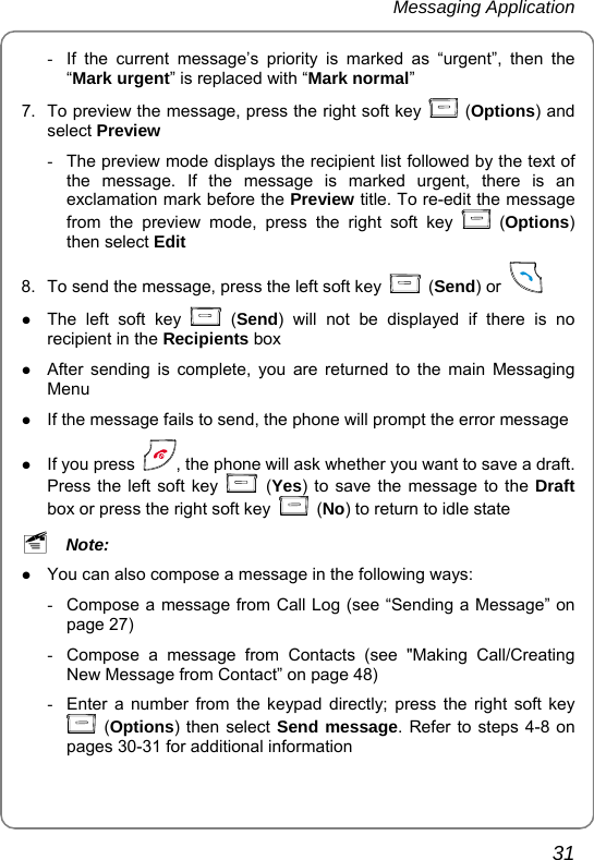 Messaging Application       31 -  If the current message’s priority is marked as “urgent”, then the “Mark urgent” is replaced with “Mark normal” 7.  To preview the message, press the right soft key   (Options) and select Preview   -  The preview mode displays the recipient list followed by the text of the message. If the message is marked urgent, there is an exclamation mark before the Preview title. To re-edit the message from the preview mode, press the right soft key   (Options) then select Edit 8.  To send the message, press the left soft key   (Send) or    z The left soft key   (Send) will not be displayed if there is no recipient in the Recipients box z After sending is complete, you are returned to the main Messaging Menu z If the message fails to send, the phone will prompt the error message z If you press  , the phone will ask whether you want to save a draft. Press the left soft key   (Yes) to save the message to the Draft box or press the right soft key   (No) to return to idle state ~ Note:  z You can also compose a message in the following ways: -  Compose a message from Call Log (see “Sending a Message” on page 27)   -  Compose a message from Contacts (see &quot;Making Call/Creating New Message from Contact” on page 48) -  Enter a number from the keypad directly; press the right soft key  (Options) then select Send message. Refer to steps 4-8 on pages 30-31 for additional information 