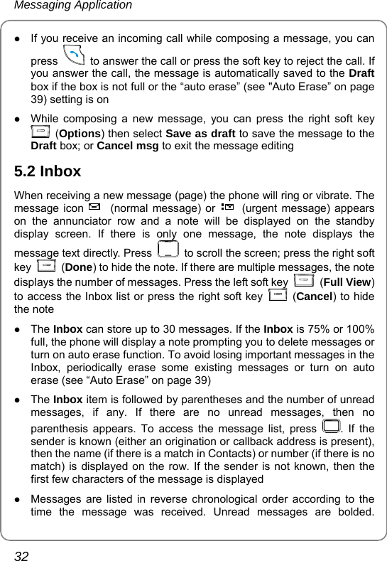 Messaging Application 32 z If you receive an incoming call while composing a message, you can press    to answer the call or press the soft key to reject the call. If you answer the call, the message is automatically saved to the Draft box if the box is not full or the “auto erase” (see &quot;Auto Erase” on page 39) setting is on   z While composing a new message, you can press the right soft key  (Options) then select Save as draft to save the message to the Draft box; or Cancel msg to exit the message editing   5.2 Inbox When receiving a new message (page) the phone will ring or vibrate. The message icon  (normal message) or  (urgent message) appears on the annunciator row and a note will be displayed on the standby display screen. If there is only one message, the note displays the message text directly. Press    to scroll the screen; press the right soft key   (Done) to hide the note. If there are multiple messages, the note displays the number of messages. Press the left soft key   (Full View) to access the Inbox list or press the right soft key   (Cancel) to hide the note z The Inbox can store up to 30 messages. If the Inbox is 75% or 100% full, the phone will display a note prompting you to delete messages or turn on auto erase function. To avoid losing important messages in the Inbox, periodically erase some existing messages or turn on auto erase (see “Auto Erase” on page 39) z The Inbox item is followed by parentheses and the number of unread messages, if any. If there are no unread messages, then no parenthesis appears. To access the message list, press  . If the sender is known (either an origination or callback address is present), then the name (if there is a match in Contacts) or number (if there is no match) is displayed on the row. If the sender is not known, then the first few characters of the message is displayed z Messages are listed in reverse chronological order according to the time the message was received. Unread messages are bolded. 