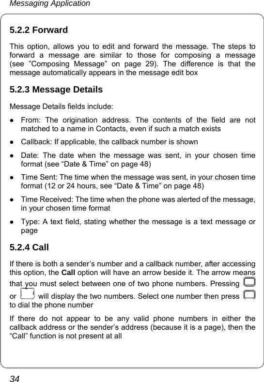 Messaging Application 34 5.2.2 Forward This option, allows you to edit and forward the message. The steps to forward a message are similar to those for composing a message (see ”Composing Message” on page 29). The difference is that the message automatically appears in the message edit box 5.2.3 Message Details Message Details fields include:   z From: The origination address. The contents of the field are not matched to a name in Contacts, even if such a match exists z Callback: If applicable, the callback number is shown z Date: The date when the message was sent, in your chosen time format (see “Date &amp; Time” on page 48)   z Time Sent: The time when the message was sent, in your chosen time format (12 or 24 hours, see “Date &amp; Time” on page 48)   z Time Received: The time when the phone was alerted of the message, in your chosen time format   z Type: A text field, stating whether the message is a text message or page 5.2.4 Call If there is both a sender’s number and a callback number, after accessing this option, the Call option will have an arrow beside it. The arrow means that you must select between one of two phone numbers. Pressing   or    will display the two numbers. Select one number then press   to dial the phone number If there do not appear to be any valid phone numbers in either the callback address or the sender’s address (because it is a page), then the “Call” function is not present at all 