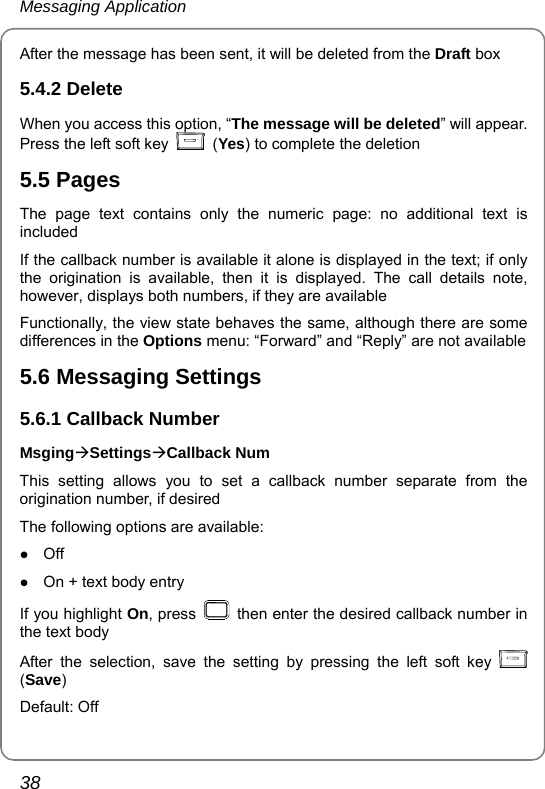 Messaging Application 38 After the message has been sent, it will be deleted from the Draft box 5.4.2 Delete When you access this option, “The message will be deleted” will appear. Press the left soft key   (Yes) to complete the deletion 5.5 Pages The page text contains only the numeric page: no additional text is included If the callback number is available it alone is displayed in the text; if only the origination is available, then it is displayed. The call details note, however, displays both numbers, if they are available Functionally, the view state behaves the same, although there are some differences in the Options menu: “Forward” and “Reply” are not available 5.6 Messaging Settings 5.6.1 Callback Number MsgingÆSettingsÆCallback Num This setting allows you to set a callback number separate from the origination number, if desired The following options are available: z Off z On + text body entry If you highlight On, press    then enter the desired callback number in the text body After the selection, save the setting by pressing the left soft key   (Save)  Default: Off 