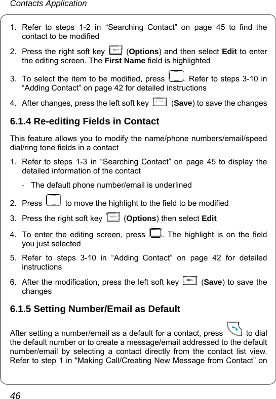 Contacts Application 46 1.  Refer to steps 1-2 in “Searching Contact” on page 45 to find the contact to be modified 2.  Press the right soft key   (Options) and then select Edit to enter the editing screen. The First Name field is highlighted   3.  To select the item to be modified, press  . Refer to steps 3-10 in “Adding Contact” on page 42 for detailed instructions 4.  After changes, press the left soft key   (Save) to save the changes 6.1.4 Re-editing Fields in Contact This feature allows you to modify the name/phone numbers/email/speed dial/ring tone fields in a contact 1.  Refer to steps 1-3 in “Searching Contact” on page 45 to display the detailed information of the contact -  The default phone number/email is underlined 2. Press    to move the highlight to the field to be modified   3.  Press the right soft key   (Options) then select Edit 4.  To enter the editing screen, press  . The highlight is on the field you just selected 5. Refer to steps 3-10 in “Adding Contact” on page 42 for detailed instructions 6.  After the modification, press the left soft key   (Save) to save the changes 6.1.5 Setting Number/Email as Default After setting a number/email as a default for a contact, press   to dial the default number or to create a message/email addressed to the default number/email by selecting a contact directly from the contact list view. Refer to step 1 in &quot;Making Call/Creating New Message from Contact” on 