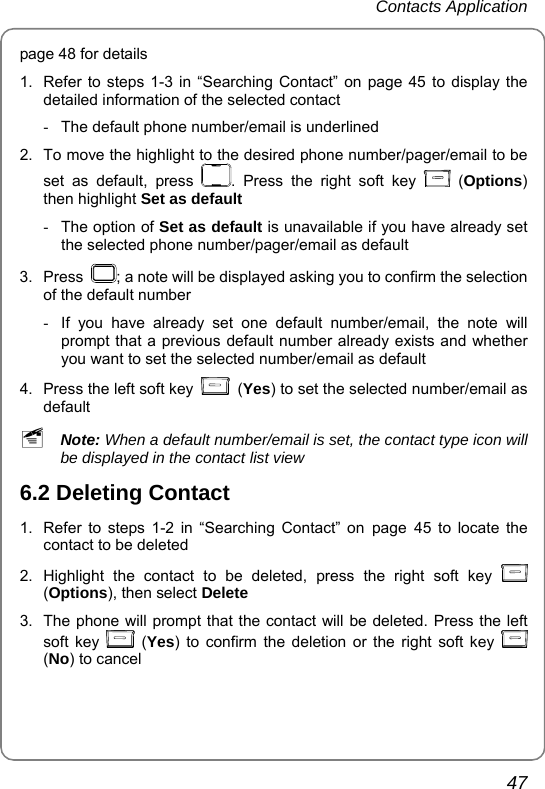 Contacts Application       47 page 48 for details   1.  Refer to steps 1-3 in “Searching Contact” on page 45 to display the detailed information of the selected contact -  The default phone number/email is underlined 2.  To move the highlight to the desired phone number/pager/email to be set as default, press  . Press the right soft key   (Options) then highlight Set as default -  The option of Set as default is unavailable if you have already set the selected phone number/pager/email as default 3. Press  ; a note will be displayed asking you to confirm the selection of the default number -  If you have already set one default number/email, the note will prompt that a previous default number already exists and whether you want to set the selected number/email as default 4.  Press the left soft key   (Yes) to set the selected number/email as default ~ Note: When a default number/email is set, the contact type icon will be displayed in the contact list view 6.2 Deleting Contact 1.  Refer to steps 1-2 in “Searching Contact” on page 45 to locate the contact to be deleted   2. Highlight the contact to be deleted, press the right soft key   (Options), then select Delete  3.  The phone will prompt that the contact will be deleted. Press the left soft key   (Yes) to confirm the deletion or the right soft key   (No) to cancel 