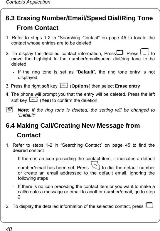 Contacts Application 48 6.3 Erasing Number/Email/Speed Dial/Ring Tone From Contact 1. Refer to steps 1-2 in “Searching Contact” on page 45 to locate the contact whose entries are to be deleted 2. To display the detailed contact information, Press . Press   to move the highlight to the number/email/speed dial/ring tone to be deleted -  If the ring tone is set as “Default”, the ring tone entry is not displayed  3. Press the right soft key   (Options) then select Erase entry  4. The phone will prompt you that the entry will be deleted. Press the left soft key   (Yes) to confirm the deletion ~ Note: If the ring tone is deleted, the setting will be changed to “Default” 6.4 Making Call/Creating New Message from Contact 1.  Refer to steps 1-2 in “Searching Contact” on page 45 to find the desired contact -  If there is an icon preceding the contact item, it indicates a default number/email has been set. Press    to dial the default number or create an email addressed to the default email, ignoring the following steps -  If there is no icon preceding the contact item or you want to make a call/create a message or email to another number/email, go to step 2 2.  To display the detailed information of the selected contact, press    