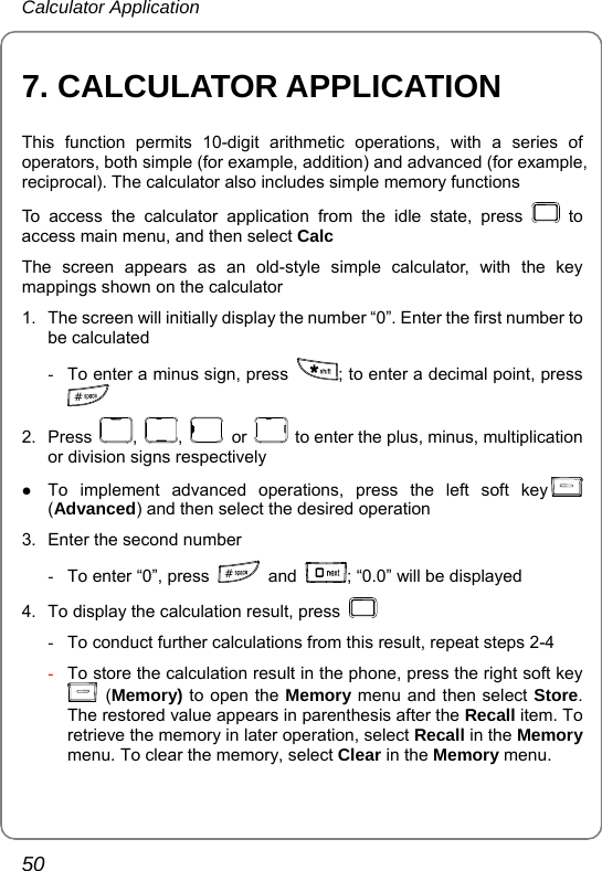 Calculator Application 50 7. CALCULATOR APPLICATION This function permits 10-digit arithmetic operations, with a series of operators, both simple (for example, addition) and advanced (for example, reciprocal). The calculator also includes simple memory functions To access the calculator application from the idle state, press   to access main menu, and then select Calc  The screen appears as an old-style simple calculator, with the key mappings shown on the calculator 1.  The screen will initially display the number “0”. Enter the first number to be calculated -  To enter a minus sign, press  ; to enter a decimal point, press # 2. Press  ,  ,   or    to enter the plus, minus, multiplication or division signs respectively z To implement advanced operations, press the left soft key  (Advanced) and then select the desired operation 3.  Enter the second number -  To enter “0”, press  # and  ; “0.0” will be displayed 4.  To display the calculation result, press    -  To conduct further calculations from this result, repeat steps 2-4 - To store the calculation result in the phone, press the right soft key  (Memory) to open the Memory menu and then select Store. The restored value appears in parenthesis after the Recall item. To retrieve the memory in later operation, select Recall in the Memory menu. To clear the memory, select Clear in the Memory menu.  