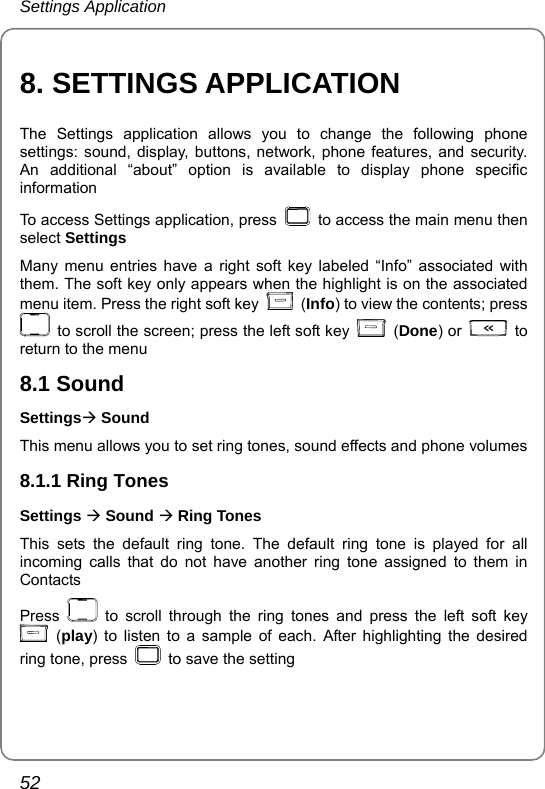 Settings Application 52 8. SETTINGS APPLICATION The Settings application allows you to change the following phone settings: sound, display, buttons, network, phone features, and security. An additional “about” option is available to display phone specific information To access Settings application, press    to access the main menu then select Settings Many menu entries have a right soft key labeled “Info” associated with them. The soft key only appears when the highlight is on the associated menu item. Press the right soft key   (Info) to view the contents; press   to scroll the screen; press the left soft key   (Done) or   to return to the menu 8.1 Sound SettingsÆ Sound This menu allows you to set ring tones, sound effects and phone volumes 8.1.1 Ring Tones Settings Æ Sound Æ Ring Tones This sets the default ring tone. The default ring tone is played for all incoming calls that do not have another ring tone assigned to them in Contacts Press   to scroll through the ring tones and press the left soft key  (play) to listen to a sample of each. After highlighting the desired ring tone, press    to save the setting 