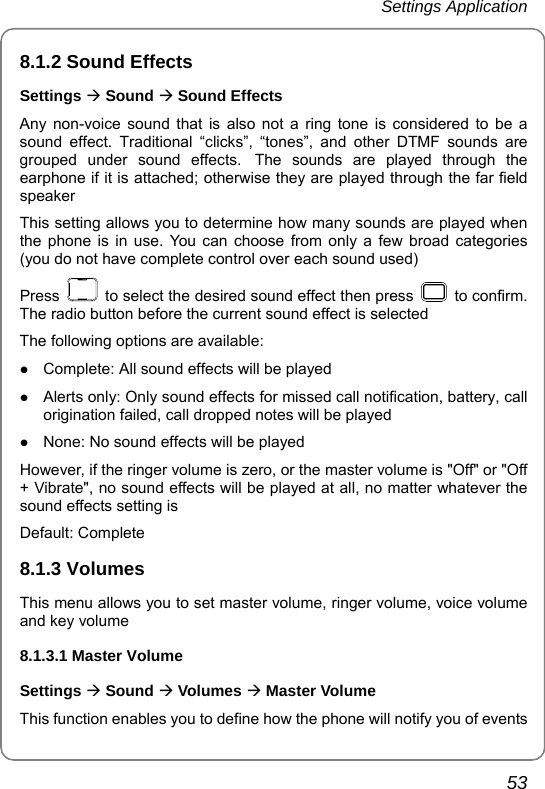 Settings Application       53 8.1.2 Sound Effects Settings Æ Sound Æ Sound Effects Any non-voice sound that is also not a ring tone is considered to be a sound effect. Traditional “clicks”, “tones”, and other DTMF sounds are grouped under sound effects. The sounds are played through the earphone if it is attached; otherwise they are played through the far field speaker This setting allows you to determine how many sounds are played when the phone is in use. You can choose from only a few broad categories (you do not have complete control over each sound used) Press    to select the desired sound effect then press   to confirm. The radio button before the current sound effect is selected   The following options are available: z Complete: All sound effects will be played z Alerts only: Only sound effects for missed call notification, battery, call origination failed, call dropped notes will be played z None: No sound effects will be played However, if the ringer volume is zero, or the master volume is &quot;Off&quot; or &quot;Off + Vibrate&quot;, no sound effects will be played at all, no matter whatever the sound effects setting is Default: Complete 8.1.3 Volumes This menu allows you to set master volume, ringer volume, voice volume and key volume 8.1.3.1 Master Volume Settings Æ Sound Æ Volumes Æ Master Volume This function enables you to define how the phone will notify you of events 
