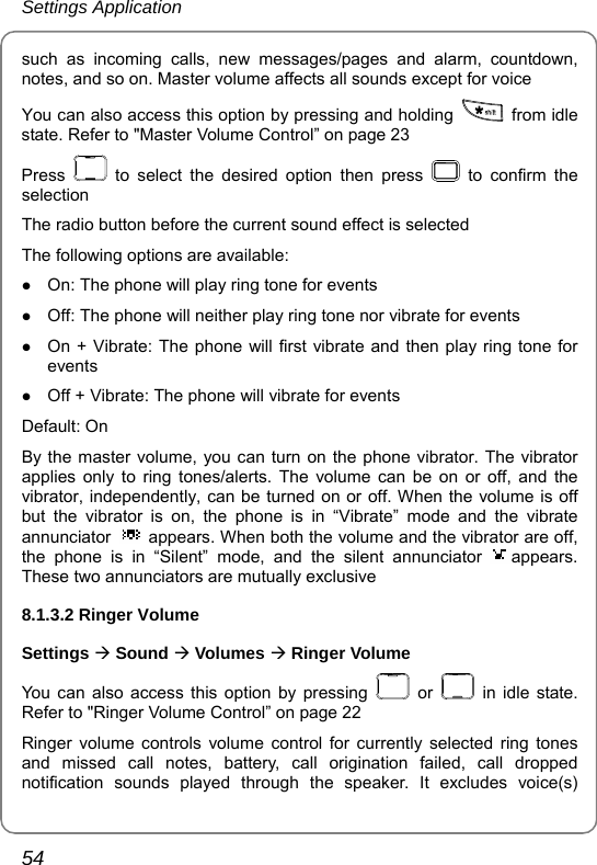 Settings Application 54 such as incoming calls, new messages/pages and alarm, countdown, notes, and so on. Master volume affects all sounds except for voice You can also access this option by pressing and holding   from idle state. Refer to &quot;Master Volume Control” on page 23 Press   to select the desired option then press   to confirm the selection The radio button before the current sound effect is selected   The following options are available: z On: The phone will play ring tone for events z Off: The phone will neither play ring tone nor vibrate for events z On + Vibrate: The phone will first vibrate and then play ring tone for events z Off + Vibrate: The phone will vibrate for events Default: On By the master volume, you can turn on the phone vibrator. The vibrator applies only to ring tones/alerts. The volume can be on or off, and the vibrator, independently, can be turned on or off. When the volume is off but the vibrator is on, the phone is in “Vibrate” mode and the vibrate annunciator    appears. When both the volume and the vibrator are off, the phone is in “Silent” mode, and the silent annunciator  appears. These two annunciators are mutually exclusive 8.1.3.2 Ringer Volume Settings Æ Sound Æ Volumes Æ Ringer Volume You can also access this option by pressing   or   in idle state. Refer to &quot;Ringer Volume Control” on page 22 Ringer volume controls volume control for currently selected ring tones and missed call notes, battery, call origination failed, call dropped notification sounds played through the speaker. It excludes voice(s) 