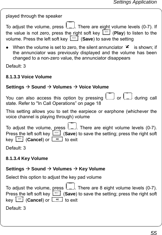 Settings Application       55 played through the speaker To adjust the volume, press  . There are eight volume levels (0-7). If the value is not zero, press the right soft key   (Play) to listen to the volume. Press the left soft key   (Save) to save the setting z When the volume is set to zero, the silent annunciator  is shown; if the annunciator was previously displayed and the volume has been changed to a non-zero value, the annunciator disappears Default: 3 8.1.3.3 Voice Volume Settings Æ Sound Æ Volumes Æ Voice Volume You can also access this option by pressing   or   during call state. Refer to &quot;In Call Operations” on page 18 This setting allows you to set the earpiece or earphone (whichever the voice channel is playing through) volume   To adjust the volume, press  . There are eight volume levels (0-7). Press the left soft key   (Save) to save the setting; press the right soft key   (Cancel) or   to exit Default: 3 8.1.3.4 Key Volume Settings Æ Sound Æ Volumes Æ Key Volume Select this option to adjust the key pad volume To adjust the volume, press  . There are 8 eight volume levels (0-7). Press the left soft key   (Save) to save the setting; press the right soft key   (Cancel) or   to exit Default: 3   