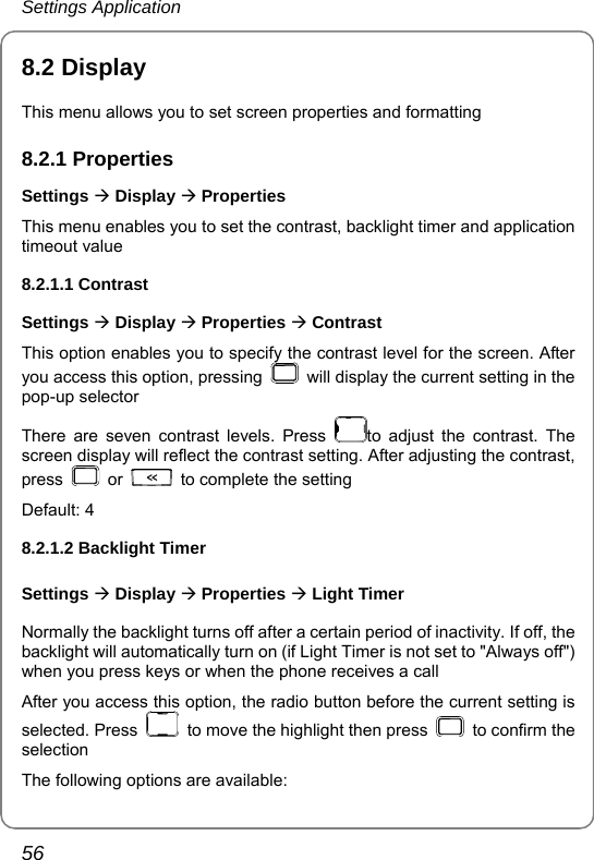 Settings Application 56 8.2 Display This menu allows you to set screen properties and formatting 8.2.1 Properties Settings Æ Display Æ Properties This menu enables you to set the contrast, backlight timer and application timeout value 8.2.1.1 Contrast Settings Æ Display Æ Properties Æ Contrast This option enables you to specify the contrast level for the screen. After you access this option, pressing    will display the current setting in the pop-up selector There are seven contrast levels. Press  to adjust the contrast. The screen display will reflect the contrast setting. After adjusting the contrast, press   or    to complete the setting Default: 4   8.2.1.2 Backlight Timer Settings Æ Display Æ Properties Æ Light Timer Normally the backlight turns off after a certain period of inactivity. If off, the backlight will automatically turn on (if Light Timer is not set to &quot;Always off&quot;) when you press keys or when the phone receives a call After you access this option, the radio button before the current setting is selected. Press    to move the highlight then press   to confirm the selection The following options are available: 