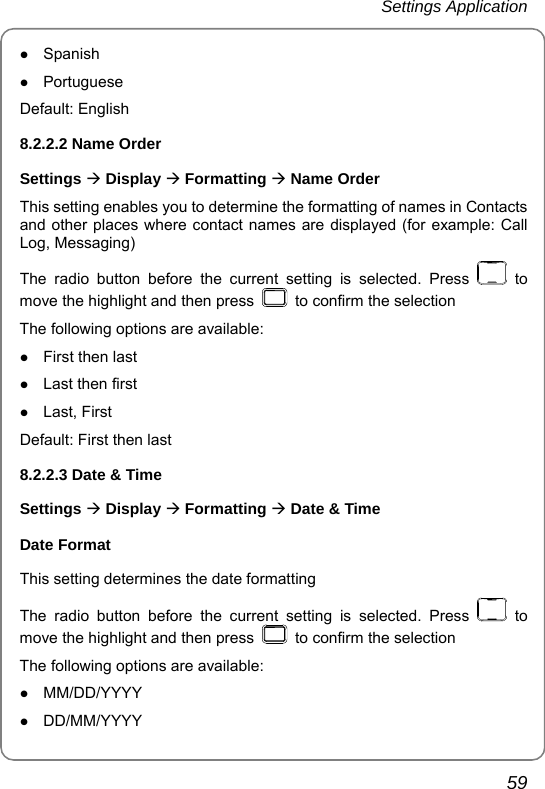 Settings Application       59 z Spanish z Portuguese Default: English   8.2.2.2 Name Order Settings Æ Display Æ Formatting Æ Name Order This setting enables you to determine the formatting of names in Contacts and other places where contact names are displayed (for example: Call Log, Messaging)   The radio button before the current setting is selected. Press   to move the highlight and then press    to confirm the selection The following options are available: z First then last z Last then first z Last, First Default: First then last 8.2.2.3 Date &amp; Time Settings Æ Display Æ Formatting Æ Date &amp; Time Date Format This setting determines the date formatting   The radio button before the current setting is selected. Press   to move the highlight and then press    to confirm the selection The following options are available: z MM/DD/YYYY z DD/MM/YYYY 