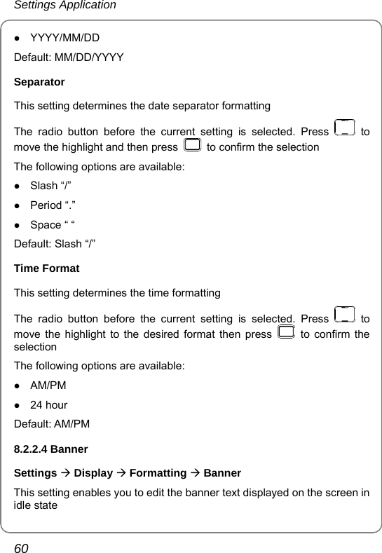 Settings Application 60 z YYYY/MM/DD Default: MM/DD/YYYY Separator This setting determines the date separator formatting   The radio button before the current setting is selected. Press   to move the highlight and then press    to confirm the selection The following options are available: z Slash “/” z Period “.” z Space “ “ Default: Slash “/” Time Format This setting determines the time formatting   The radio button before the current setting is selected. Press   to move the highlight to the desired format then press   to confirm the selection The following options are available: z AM/PM z 24 hour Default: AM/PM   8.2.2.4 Banner Settings Æ Display Æ Formatting Æ Banner This setting enables you to edit the banner text displayed on the screen in idle state 