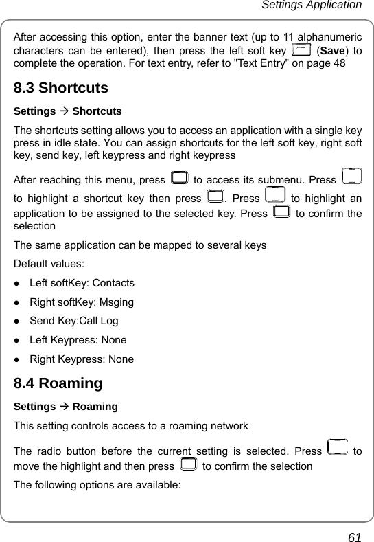 Settings Application       61 After accessing this option, enter the banner text (up to 11 alphanumeric characters can be entered), then press the left soft key   (Save) to complete the operation. For text entry, refer to &quot;Text Entry&quot; on page 48 8.3 Shortcuts Settings Æ Shortcuts The shortcuts setting allows you to access an application with a single key press in idle state. You can assign shortcuts for the left soft key, right soft key, send key, left keypress and right keypress After reaching this menu, press    to access its submenu. Press   to highlight a shortcut key then press  . Press   to highlight an application to be assigned to the selected key. Press    to confirm the selection The same application can be mapped to several keys Default values: z Left softKey: Contacts z Right softKey: Msging z Send Key:Call Log z Left Keypress: None z Right Keypress: None 8.4 Roaming Settings Æ Roaming This setting controls access to a roaming network The radio button before the current setting is selected. Press   to move the highlight and then press    to confirm the selection The following options are available: 