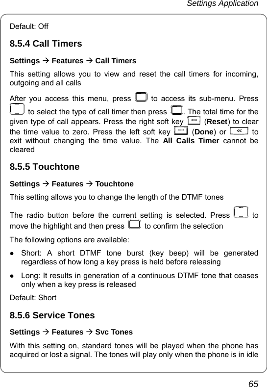 Settings Application       65 Default: Off 8.5.4 Call Timers Settings Æ Features Æ Call Timers This setting allows you to view and reset the call timers for incoming, outgoing and all calls After you access this menu, press   to access its sub-menu. Press   to select the type of call timer then press  . The total time for the given type of call appears. Press the right soft key   (Reset) to clear the time value to zero. Press the left soft key   (Done) or   to exit without changing the time value. The All Calls Timer cannot be cleared 8.5.5 Touchtone Settings Æ Features Æ Touchtone This setting allows you to change the length of the DTMF tones   The radio button before the current setting is selected. Press   to move the highlight and then press    to confirm the selection The following options are available: z Short: A short DTMF tone burst (key beep) will be generated regardless of how long a key press is held before releasing z Long: It results in generation of a continuous DTMF tone that ceases only when a key press is released Default: Short 8.5.6 Service Tones Settings Æ Features Æ Svc Tones With this setting on, standard tones will be played when the phone has acquired or lost a signal. The tones will play only when the phone is in idle 