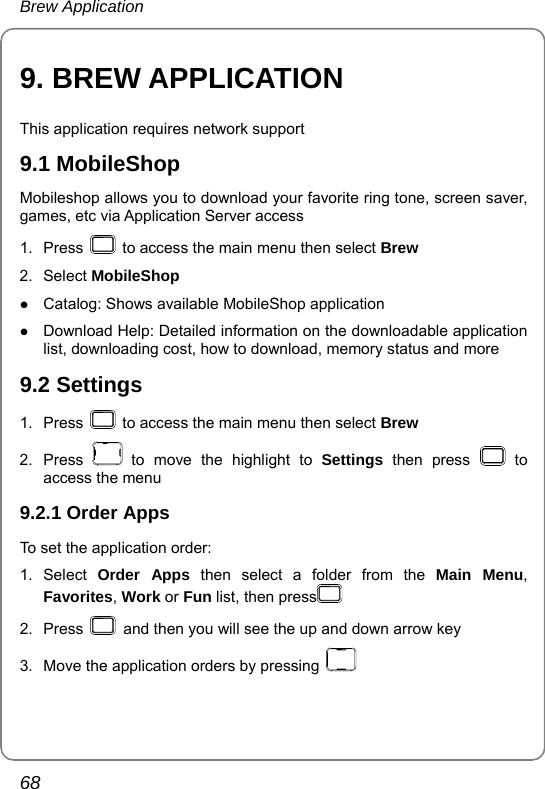 Brew Application 68 9. BREW APPLICATION This application requires network support 9.1 MobileShop Mobileshop allows you to download your favorite ring tone, screen saver, games, etc via Application Server access 1. Press    to access the main menu then select Brew 2. Select MobileShop z Catalog: Shows available MobileShop application z Download Help: Detailed information on the downloadable application list, downloading cost, how to download, memory status and more 9.2 Settings 1. Press    to access the main menu then select Brew 2. Press   to move the highlight to Settings then press   to access the menu 9.2.1 Order Apps To set the application order: 1. Select Order Apps then select a folder from the Main Menu, Favorites, Work or Fun list, then press  2. Press    and then you will see the up and down arrow key 3.  Move the application orders by pressing   