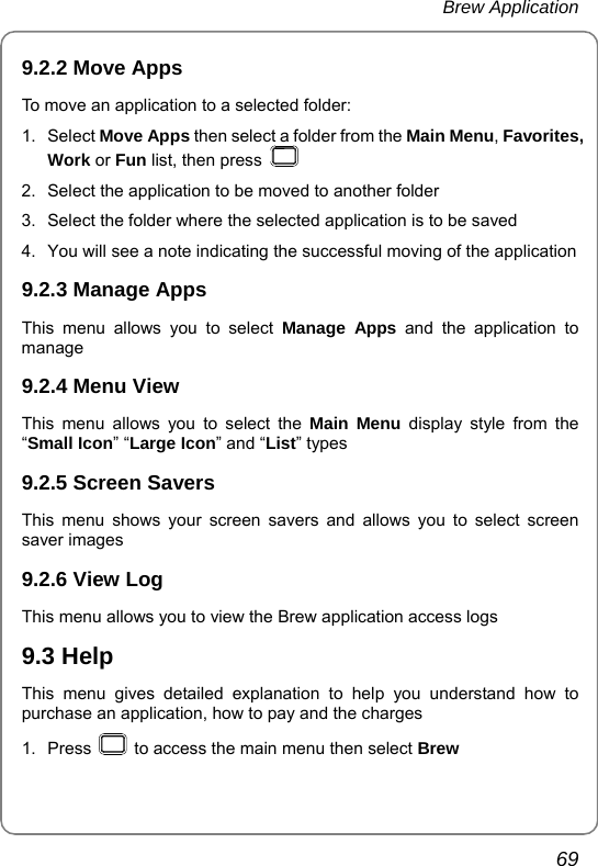 Brew Application       69 9.2.2 Move Apps To move an application to a selected folder: 1. Select Move Apps then select a folder from the Main Menu, Favorites, Work or Fun list, then press   2.  Select the application to be moved to another folder 3.  Select the folder where the selected application is to be saved 4.  You will see a note indicating the successful moving of the application 9.2.3 Manage Apps This menu allows you to select Manage Apps and the application to manage 9.2.4 Menu View   This menu allows you to select the Main Menu display style from the “Small Icon” “Large Icon” and “List” types 9.2.5 Screen Savers   This menu shows your screen savers and allows you to select screen saver images 9.2.6 View Log   This menu allows you to view the Brew application access logs 9.3 Help This menu gives detailed explanation to help you understand how to purchase an application, how to pay and the charges 1. Press    to access the main menu then select Brew 