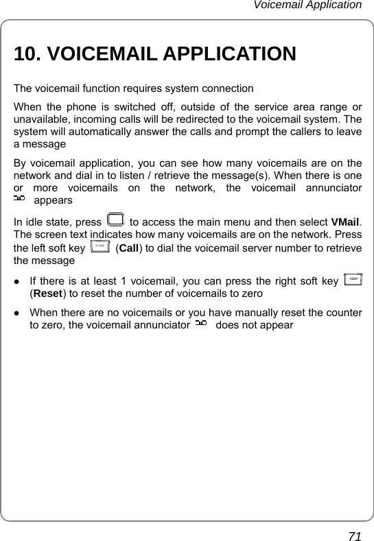 Voicemail Application       71 10. VOICEMAIL APPLICATION The voicemail function requires system connection When the phone is switched off, outside of the service area range or unavailable, incoming calls will be redirected to the voicemail system. The system will automatically answer the calls and prompt the callers to leave a message By voicemail application, you can see how many voicemails are on the network and dial in to listen / retrieve the message(s). When there is one or more voicemails on the network, the voicemail annunciator appears In idle state, press    to access the main menu and then select VMail. The screen text indicates how many voicemails are on the network. Press the left soft key   (Call) to dial the voicemail server number to retrieve the message z If there is at least 1 voicemail, you can press the right soft key   (Reset) to reset the number of voicemails to zero z When there are no voicemails or you have manually reset the counter to zero, the voicemail annunciator  does not appear    