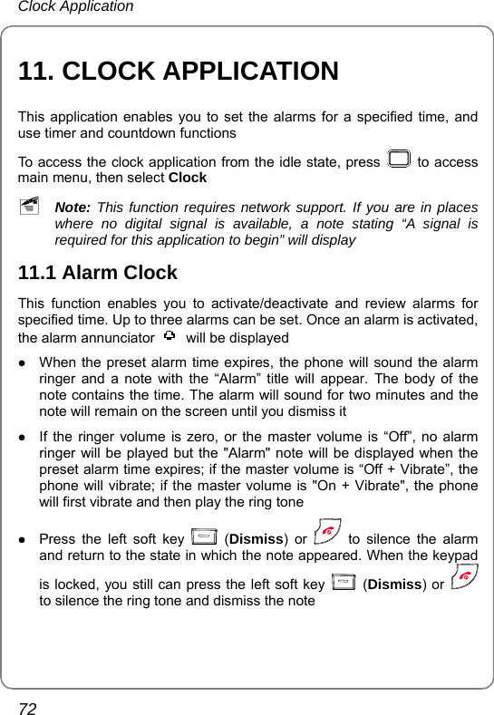 Clock Application 72 11. CLOCK APPLICATION This application enables you to set the alarms for a specified time, and use timer and countdown functions To access the clock application from the idle state, press   to access main menu, then select Clock ~ Note: This function requires network support. If you are in places where no digital signal is available, a note stating “A signal is required for this application to begin” will display 11.1 Alarm Clock This function enables you to activate/deactivate and review alarms for specified time. Up to three alarms can be set. Once an alarm is activated, the alarm annunciator    will be displayed z When the preset alarm time expires, the phone will sound the alarm ringer and a note with the “Alarm” title will appear. The body of the note contains the time. The alarm will sound for two minutes and the note will remain on the screen until you dismiss it z If the ringer volume is zero, or the master volume is “Off”, no alarm ringer will be played but the &quot;Alarm&quot; note will be displayed when the preset alarm time expires; if the master volume is “Off + Vibrate”, the phone will vibrate; if the master volume is &quot;On + Vibrate&quot;, the phone will first vibrate and then play the ring tone z Press the left soft key   (Dismiss) or   to silence the alarm and return to the state in which the note appeared. When the keypad is locked, you still can press the left soft key   (Dismiss) or   to silence the ring tone and dismiss the note 