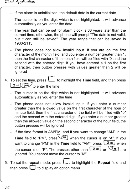 Clock Application 74 -  If the alarm is uninitialized, the default date is the current date -  The cursor is on the digit which is not highlighted. It will advance automatically as you enter the date -  The year that can be set for alarm clock is 63 years later than the current time, otherwise, the phone will prompt &quot;The date is not valid, but it can still be saved&quot;. The year range that can be saved is 1980-2115 -  The phone does not allow invalid input. If you are on the first character of the month field, and you enter a number greater than 1, then the first character of the month field will be filled with ‘0’ and the second with the entered digit. If you have entered a 1 on the first character, then button presses with values greater than 2 will be ignored 4.  To set the time, press   to highlight the Time field, and then press -to enter the time -  The cursor is on the digit which is not highlighted. It will advance automatically as you enter the time -  The phone does not allow invalid input. If you enter a number greater than the allowed value on the first character of the hour or minute field, then the first character of the field will be filled with &quot;0&quot; and the second with the entered digit. If you enter a number greater than the allowed value on the second character of the hour field, the button presses will be ignored -  If the time format is AM/PM, and if you want to change “AM” in the Time field to “PM”, press  when the cursor is on “A”. If you want to change “PM” in the Time field to “AM”, press   when the cursor is on “P”. The presses other than   or   are ignored. You cannot move the cursor to &quot;M&quot;. 5.  To set the repeat mode, press   to highlight the Repeat field and then press    to display an option menu 