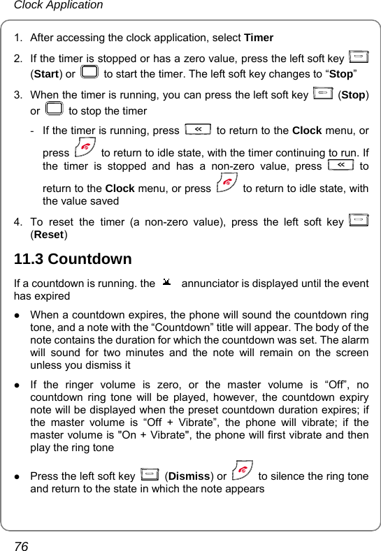 Clock Application 76 1.  After accessing the clock application, select Timer 2.  If the timer is stopped or has a zero value, press the left soft key   (Start) or    to start the timer. The left soft key changes to “Stop” 3.  When the timer is running, you can press the left soft key   (Stop) or    to stop the timer   -  If the timer is running, press    to return to the Clock menu, or press    to return to idle state, with the timer continuing to run. If the timer is stopped and has a non-zero value, press   to return to the Clock menu, or press    to return to idle state, with the value saved 4.  To reset the timer (a non-zero value), press the left soft key   (Reset) 11.3 Countdown If a countdown is running. the  annunciator is displayed until the event has expired z When a countdown expires, the phone will sound the countdown ring tone, and a note with the “Countdown” title will appear. The body of the note contains the duration for which the countdown was set. The alarm will sound for two minutes and the note will remain on the screen unless you dismiss it z If the ringer volume is zero, or the master volume is “Off”, no countdown ring tone will be played, however, the countdown expiry note will be displayed when the preset countdown duration expires; if the master volume is “Off + Vibrate”, the phone will vibrate; if the master volume is &quot;On + Vibrate&quot;, the phone will first vibrate and then play the ring tone   z Press the left soft key   (Dismiss) or    to silence the ring tone and return to the state in which the note appears 