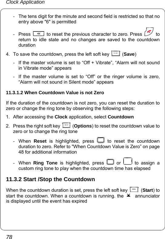 Clock Application 78 -  The tens digit for the minute and second field is restricted so that no entry above &quot;6&quot; is permitted - Press    to reset the previous character to zero. Press   to return to idle state and no changes are saved to the countdown duration 4.  To save the countdown, press the left soft key   (Save) -  If the master volume is set to “Off + Vibrate”, “Alarm will not sound in Vibrate mode” appears -  If the master volume is set to “Off” or the ringer volume is zero,  “Alarm will not sound in Silent mode” appears 11.3.1.2 When Countdown Value is not Zero   If the duration of the countdown is not zero, you can reset the duration to zero or change the ring tone by observing the following steps:   1. After accessing the Clock application, select Countdown 2.  Press the right soft key   (Options) to reset the countdown value to zero or to change the ring tone - When Reset is highlighted, press   to reset the countdown duration to zero. Refer to &quot;When Countdown Value is Zero” on page 48 for additional information - When Ring Tone is highlighted, press   or   to assign a custom ring tone to play when the countdown time has elapsed 11.3.2 Start /Stop the Countdown When the countdown duration is set, press the left soft key   (Start) to start the countdown. When a countdown is running. the  annunciator is displayed until the event has expired 