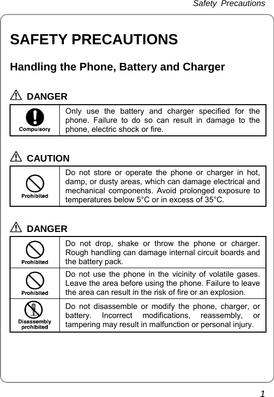 Safety Precautions 1 SAFETY PRECAUTIONS Handling the Phone, Battery and Charger  DANGER  Only use the battery and charger specified for the phone. Failure to do so can result in damage to the phone, electric shock or fire.  CAUTION  Do not store or operate the phone or charger in hot, damp, or dusty areas, which can damage electrical and mechanical components. Avoid prolonged exposure to temperatures below 5°C or in excess of 35°C.  DANGER  Do not drop, shake or throw the phone or charger. Rough handling can damage internal circuit boards and the battery pack.  Do not use the phone in the vicinity of volatile gases. Leave the area before using the phone. Failure to leave the area can result in the risk of fire or an explosion.  Do not disassemble or modify the phone, charger, or battery. Incorrect modifications, reassembly, or tampering may result in malfunction or personal injury.   
