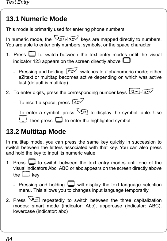 Text Entry 84 13.1 Numeric Mode This mode is primarily used for entering phone numbers In numeric mode, the  -  keys are mapped directly to numbers. You are able to enter only numbers, symbols, or the space character 1. Press   to switch between the text entry modes until the visual indicator 123 appears on the screen directly above   -  Pressing and holding  #  switches to alphanumeric mode; either eZitext or multitap becomes active depending on which was active last (default is multitap) 2.  To enter digits, press the corresponding number keys  -  -  To insert a space, press  # -  To enter a symbol, press   to display the symbol table. Use  then press    to enter the highlighted symbol 13.2 Multitap Mode In multitap mode, you can press the same key quickly in succession to switch between the letters associated with that key. You can also press and hold the key to input its numeric value 1. Press   to switch between the text entry modes until one of the visual indicators Abc, ABC or abc appears on the screen directly above the   key -  Pressing and holding   will display the text language selection menu. This allows you to changes input language temporarily   2. Press   repeatedly to switch between the three capitalization modes: smart mode (indicator: Abc), uppercase (indicator: ABC), lowercase (indicator: abc) 