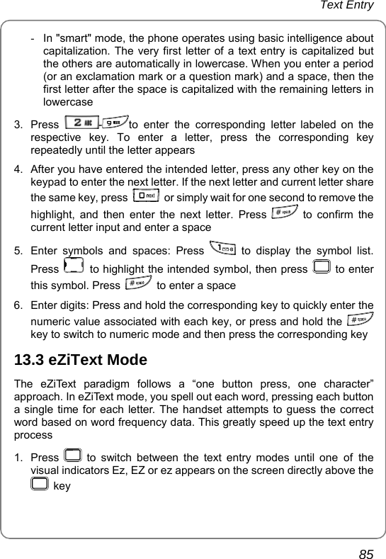 Text Entry       85 -  In &quot;smart&quot; mode, the phone operates using basic intelligence about capitalization. The very first letter of a text entry is capitalized but the others are automatically in lowercase. When you enter a period (or an exclamation mark or a question mark) and a space, then the first letter after the space is capitalized with the remaining letters in lowercase 3. Press  -to enter the corresponding letter labeled on the respective key. To enter a letter, press the corresponding key repeatedly until the letter appears 4.  After you have entered the intended letter, press any other key on the keypad to enter the next letter. If the next letter and current letter share the same key, press    or simply wait for one second to remove the highlight, and then enter the next letter. Press  # to confirm the current letter input and enter a space 5.  Enter symbols and spaces: Press   to display the symbol list. Press   to highlight the intended symbol, then press   to enter this symbol. Press  #  to enter a space 6.  Enter digits: Press and hold the corresponding key to quickly enter the numeric value associated with each key, or press and hold the  # key to switch to numeric mode and then press the corresponding key 13.3 eZiText Mode The eZiText paradigm follows a “one button press, one character” approach. In eZiText mode, you spell out each word, pressing each button a single time for each letter. The handset attempts to guess the correct word based on word frequency data. This greatly speed up the text entry process 1. Press   to switch between the text entry modes until one of the visual indicators Ez, EZ or ez appears on the screen directly above the  key 
