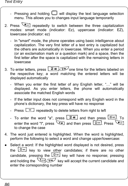 Text Entry 86 -  Pressing and holding   will display the text language selection menu. This allows you to changes input language temporarily   2. Press   repeatedly to switch between the three capitalization modes: smart mode (indicator: Ez), uppercase (indicator: EZ), lowercase (indicator: ez) -  In &quot;smart&quot; mode, the phone operates using basic intelligence about capitalization. The very first letter of a text entry is capitalized but the others are automatically in lowercase. When you enter a period (or an exclamation mark or a question mark) and a space, then the first letter after the space is capitalized with the remaining letters in lowercase 3.  To enter letters, press  -one time for the letters labeled on the respective key; a word matching the entered letters will be displayed automatically -  When you enter the first letter of any English letter, “…” will be displayed. As you enter letters, the phone will automatically associate the matched English words -  If the letter input does not correspond with any English word in the phone’s dictionary, the key press will have no response - Press    repeatedly to delete letters from right to left -  To enter the word &quot;a&quot;, press   and then press  . To enter the word &quot;I&quot;, press   and then press  . Press   to change the case 4.  The word just entered is highlighted. When the word is highlighted, perform the following to select a word and change upper/lowercase:   z Select a word: If the highlighted word displayed is not desired, press the   key to view other candidates; if there are no other candidate, pressing the   key will have no response; pressing and holding the  -  key will accept the current candidate and enter the corresponding number 