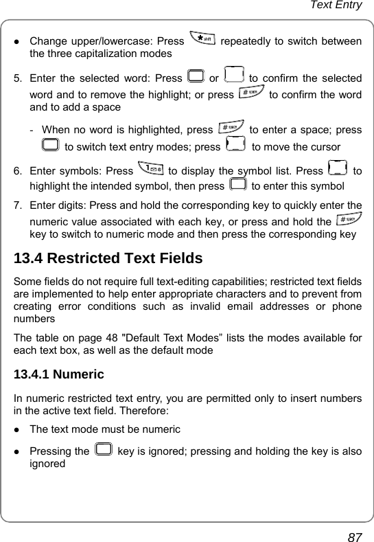 Text Entry       87 z Change upper/lowercase: Press   repeatedly to switch between the three capitalization modes 5.  Enter the selected word: Press   or   to confirm the selected word and to remove the highlight; or press  # to confirm the word and to add a space -  When no word is highlighted, press  #  to enter a space; press   to switch text entry modes; press    to move the cursor 6.  Enter symbols: Press   to display the symbol list. Press   to highlight the intended symbol, then press    to enter this symbol 7.  Enter digits: Press and hold the corresponding key to quickly enter the numeric value associated with each key, or press and hold the  # key to switch to numeric mode and then press the corresponding key 13.4 Restricted Text Fields Some fields do not require full text-editing capabilities; restricted text fields are implemented to help enter appropriate characters and to prevent from creating error conditions such as invalid email addresses or phone numbers The table on page 48 &quot;Default Text Modes” lists the modes available for each text box, as well as the default mode 13.4.1 Numeric In numeric restricted text entry, you are permitted only to insert numbers in the active text field. Therefore: z The text mode must be numeric z Pressing the    key is ignored; pressing and holding the key is also ignored 