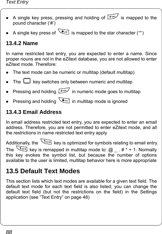 Text Entry 88 z A single key press, pressing and holding of  #  is mapped to the pound character (‘#’) z A single key press of    is mapped to the star character (‘*’) 13.4.2 Name In name restricted text entry, you are expected to enter a name. Since proper nouns are not in the eZitext database, you are not allowed to enter eZitext mode. Therefore: z The text mode can be numeric or multitap (default multitap) z The    key switches only between numeric and multitap z Pressing and holding  #  in numeric mode goes to multitap z Pressing and holding    in multitap mode is ignored 13.4.3 Email Address In email address restricted text entry, you are expected to enter an email address. Therefore, you are not permitted to enter eZitext mode, and all the restrictions in name restricted text entry apply Additionally, the    key is optimized for symbols relating to email entry. The    key is remapped in multitap mode to: @ _ . # * + 1. Normally this key evokes the symbol list, but because the number of options available to the user is limited, multitap behavior here is more appropriate 13.5 Default Text Modes This section lists which text modes are available for a given text field. The default text mode for each text field is also listed; you can change the default text field (but not the restrictions on the field) in the Settings application (see “Text Entry” on page 48) 