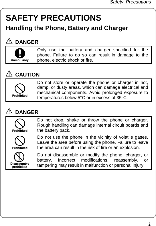 Safety Precautions 1 SAFETY PRECAUTIONS Handling the Phone, Battery and Charger  DANGER  Only use the battery and charger specified for the phone. Failure to do so can result in damage to the phone, electric shock or fire.  CAUTION  Do not store or operate the phone or charger in hot, damp, or dusty areas, which can damage electrical and mechanical components. Avoid prolonged exposure to temperatures below 5°C or in excess of 35°C.  DANGER  Do not drop, shake or throw the phone or charger. Rough handling can damage internal circuit boards and the battery pack.  Do not use the phone in the vicinity of volatile gases. Leave the area before using the phone. Failure to leave the area can result in the risk of fire or an explosion.  Do not disassemble or modify the phone, charger, or battery. Incorrect modifications, reassembly, or tampering may result in malfunction or personal injury.  