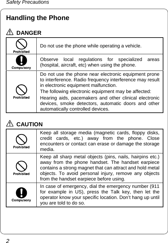 Safety Precautions 2 Handling the Phone  DANGER    Do not use the phone while operating a vehicle.  Observe local regulations for specialized areas (hospital, aircraft, etc) when using the phone.  Do not use the phone near electronic equipment prone to interference. Radio frequency interference may result in electronic equipment malfunction. The following electronic equipment may be affected: Hearing aids, pacemakers and other clinical electronic devices, smoke detectors, automatic doors and other automatically controlled devices.  CAUTION  Keep all storage media (magnetic cards, floppy disks, credit cards, etc.) away from the phone. Close encounters or contact can erase or damage the storage media.  Keep all sharp metal objects (pins, nails, hairpins etc.) away from the phone handset. The handset earpiece contains a strong magnet that can attract and hold metal objects. To avoid personal injury, remove any objects from the handset earpiece before using.  In case of emergency, dial the emergency number (911 for example in US), press the Talk key, then let the operator know your specific location. Don’t hang up until you are told to do so.  