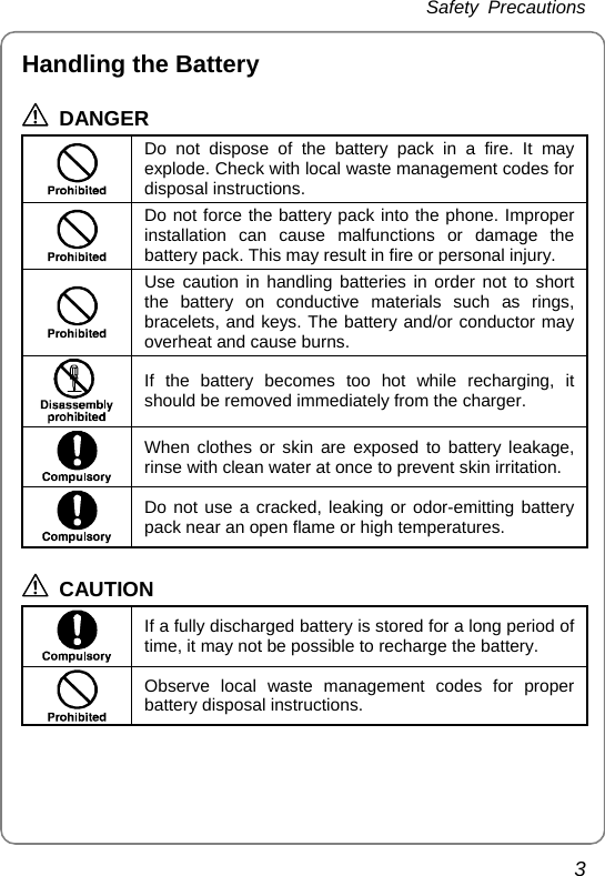 Safety Precautions 3 Handling the Battery  DANGER  Do not dispose of the battery pack in a fire. It may explode. Check with local waste management codes for disposal instructions.  Do not force the battery pack into the phone. Improper installation can cause malfunctions or damage the battery pack. This may result in fire or personal injury.  Use caution in handling batteries in order not to short the battery on conductive materials such as rings, bracelets, and keys. The battery and/or conductor may overheat and cause burns.  If the battery becomes too hot while recharging, it should be removed immediately from the charger.  When clothes or skin are exposed to battery leakage, rinse with clean water at once to prevent skin irritation.  Do not use a cracked, leaking or odor-emitting battery pack near an open flame or high temperatures.  CAUTION  If a fully discharged battery is stored for a long period of time, it may not be possible to recharge the battery.  Observe local waste management codes for proper battery disposal instructions.  