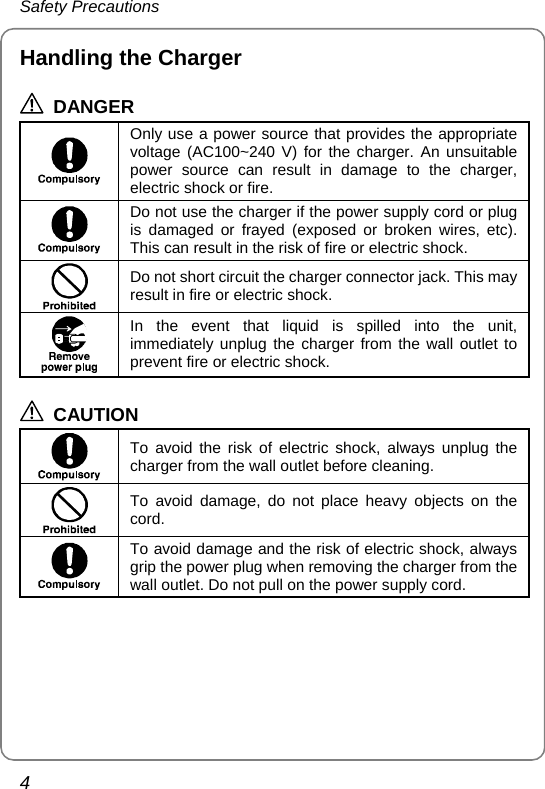 Safety Precautions 4 Handling the Charger  DANGER  Only use a power source that provides the appropriate voltage (AC100~240 V) for the charger. An unsuitable power source can result in damage to the charger, electric shock or fire.  Do not use the charger if the power supply cord or plug is damaged or frayed (exposed or broken wires, etc). This can result in the risk of fire or electric shock.  Do not short circuit the charger connector jack. This may result in fire or electric shock.  In the event that liquid is spilled into the unit, immediately unplug the charger from the wall outlet to prevent fire or electric shock.  CAUTION  To avoid the risk of electric shock, always unplug the charger from the wall outlet before cleaning.  To avoid damage, do not place heavy objects on the cord.  To avoid damage and the risk of electric shock, always grip the power plug when removing the charger from the wall outlet. Do not pull on the power supply cord.  
