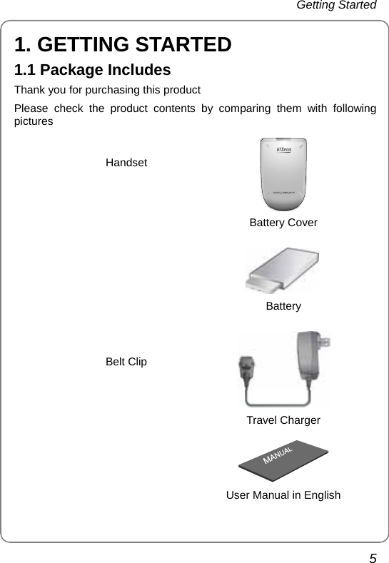 Getting Started   5 1. GETTING STARTED 1.1 Package Includes Thank you for purchasing this product Please check the product contents by comparing them with following pictures  Handset  Battery Cover   Battery   Travel Charger   Belt Clip  User Manual in English