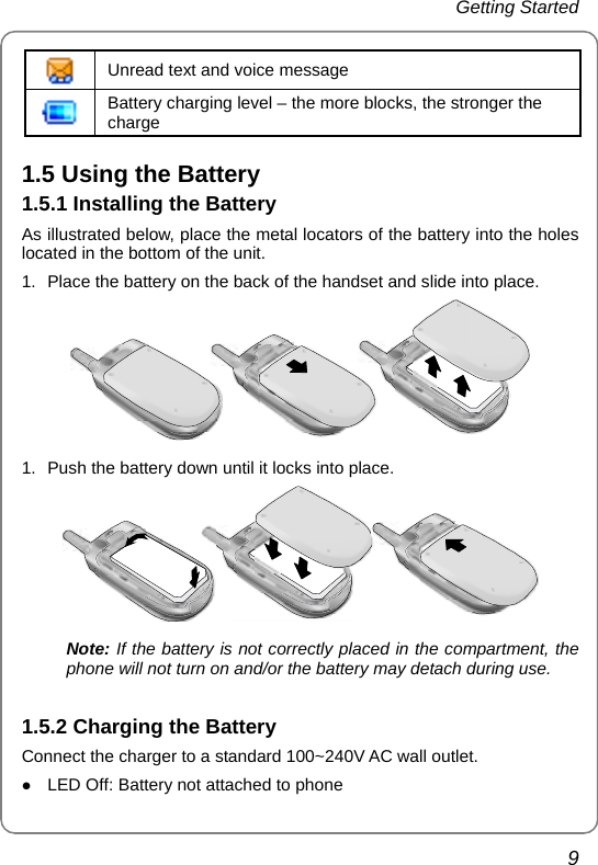 Getting Started   9  Unread text and voice message  Battery charging level – the more blocks, the stronger the charge 1.5 Using the Battery 1.5.1 Installing the Battery As illustrated below, place the metal locators of the battery into the holes located in the bottom of the unit. 1.  Place the battery on the back of the handset and slide into place.  1.  Push the battery down until it locks into place.  Note: If the battery is not correctly placed in the compartment, the  phone will not turn on and/or the battery may detach during use.  1.5.2 Charging the Battery Connect the charger to a standard 100~240V AC wall outlet. z LED Off: Battery not attached to phone 