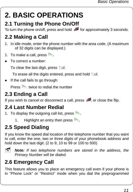  Basic Operations  11 2. BASIC OPERATIONS 2.1 Turning the Phone On/Off To turn the phone on/off, press and hold    for approximately 3 seconds.   2.2 Making a Call 1.  In idle mode, enter the phone number with the area code. (A maximum of 32 digits can be displayed.) 1.  To make a call, press  . z To correct a number:   To clear the last digit, press  .    To erase all the digits entered, press and hold  .  z If the call fails to go through: Press    twice to redial the number 2.3 Ending a Call If you wish to cancel or disconnect a call, press  , or close the flip. 2.4 Last Number Redial 1.  To display the outgoing call list, press  .  1.  Highlight an entry then press  .  2.5 Speed Dialing If you know the speed dial location of the telephone number that you want to call, enter the one, two or three digits of your phonebook address and hold down the last digit. (2 to 9, 10 to 99 or 100 to 500) ~ Note:  If two telephone numbers are stored in the address, the Primary Number will be dialed. 2.6 Emergency Call This feature allows you to place an emergency call even if your phone is in “Phone Lock” or “Restrict” mode when you dial the preprogrammed 